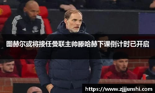 图赫尔或将接任曼联主帅滕哈赫下课倒计时已开启